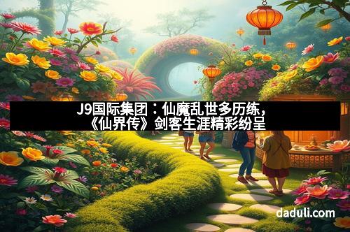 J9国际集团:仙魔乱世多历练,《仙界传》剑客生涯精彩纷呈 J9国际集团:仙魔乱世多历练,《仙界传》剑客生涯精彩纷呈